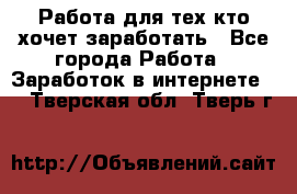 Работа для тех кто хочет заработать - Все города Работа » Заработок в интернете   . Тверская обл.,Тверь г.